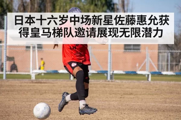 日本十六岁中场新星佐藤惠允获得皇马梯队邀请展现无限潜力
