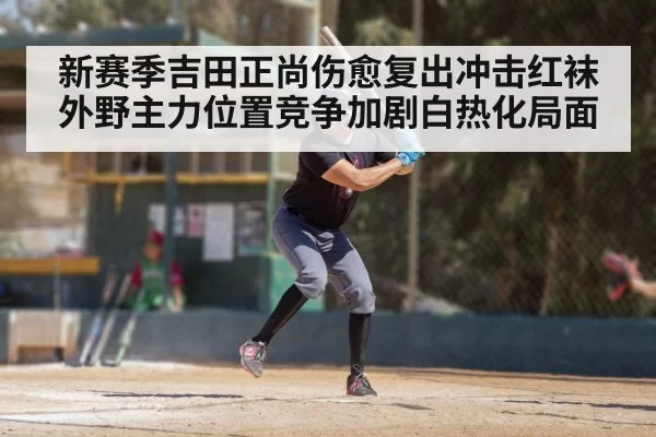 新赛季吉田正尚伤愈复出冲击红袜外野主力位置竞争加剧白热化局面